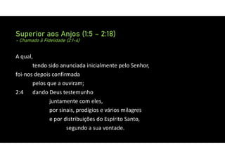 Superior aos Anjos (1:5 – 2:18)
- Chamado à Fidelidade (2:1-4)
A qual,
tendo sido anunciada inicialmente pelo Senhor,
foi‐nos depois confirmada
pelos que a ouviram;
2:4 dando Deus testemunho
juntamente com eles,
por sinais, prodígios e vários milagres
e por distribuições do Espírito Santo,
segundo a sua vontade.
 