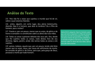 Análise do Texto
2:5 Pois não foi a anjos que sujeitou o mundo que há de vir,
sobre o qual estamos falando;
2:6 antes, alguém, em certo lugar, deu pleno testemunho,
dizendo: Que é o homem, que dele te lembres? Ou o filho do
homem, que o visites?
2:7 Fizeste‐o, por um pouco, menor que os anjos, de glória e de
honra o coroaste e o constituíste sobre as obras das tuas mãos.
2:8 Todas as coisas sujeitaste debaixo dos seus pés. Ora, desde
que lhe sujeitou todas as coisas, nada deixou fora do seu
domínio. Agora, porém, ainda não vemos todas as coisas a ele
sujeitas;
2:9 vemos, todavia, aquele que, por um pouco, tendo sido feito
menor que os anjos, Jesus, por causa do sofrimento da morte,
foi coroado de glória e de honra, para que, pela graça de Deus,
provasse a morte por todo homem.
Salmo 8:4‐6 pergunto: Que é o homem, para
que com ele te importes? E o filho do homem,
para que com ele te preocupes? Tu o fizeste
um pouco menor do que os seres celestiais e
o coroaste de glória e de honra. Tu o fizeste
dominar sobre as obras das tuas mãos; sob os
seus pés tudo puseste:
 