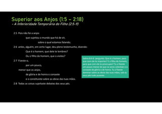 Superior aos Anjos (1:5 – 2:18)
- A Inferioridade Temporária do Filho (2:5-9)
2:5 Pois não foi a anjos
que sujeitou o mundo que há de vir,
sobre o qual estamos falando;
2:6 antes, alguém, em certo lugar, deu pleno testemunho, dizendo:
Que é o homem, que dele te lembres?
Ou o filho do homem, que o visites?
2:7 Fizeste‐o,
por um pouco,
menor que os anjos,
de glória e de honra o coroaste
e o constituíste sobre as obras das tuas mãos.
2:8 Todas as coisas sujeitaste debaixo dos seus pés.
Salmo 8:4‐6 pergunto: Que é o homem, para
que com ele te importes? E o filho do homem,
para que com ele te preocupes? Tu o fizeste
um pouco menor do que os seres celestiais e o
coroaste de glória e de honra. Tu o fizeste
dominar sobre as obras das tuas mãos; sob os
seus pés tudo puseste:
 