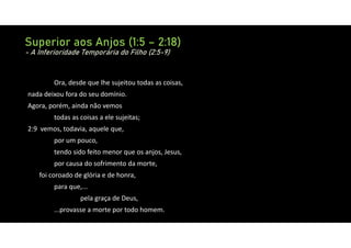 Superior aos Anjos (1:5 – 2:18)
- A Inferioridade Temporária do Filho (2:5-9)
Ora, desde que lhe sujeitou todas as coisas,
nada deixou fora do seu domínio.
Agora, porém, ainda não vemos
todas as coisas a ele sujeitas;
2:9 vemos, todavia, aquele que,
por um pouco,
tendo sido feito menor que os anjos, Jesus,
por causa do sofrimento da morte,
foi coroado de glória e de honra,
para que,...
pela graça de Deus,
...provasse a morte por todo homem.
 