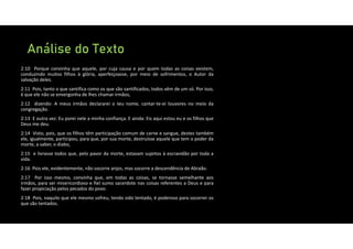 Análise do Texto
2:10 Porque convinha que aquele, por cuja causa e por quem todas as coisas existem,
conduzindo muitos filhos à glória, aperfeiçoasse, por meio de sofrimentos, o Autor da
salvação deles.
2:11 Pois, tanto o que santifica como os que são santificados, todos vêm de um só. Por isso,
é que ele não se envergonha de lhes chamar irmãos,
2:12 dizendo: A meus irmãos declararei o teu nome, cantar‐te‐ei louvores no meio da
congregação.
2:13 E outra vez: Eu porei nele a minha confiança. E ainda: Eis aqui estou eu e os filhos que
Deus me deu.
2:14 Visto, pois, que os filhos têm participação comum de carne e sangue, destes também
ele, igualmente, participou, para que, por sua morte, destruísse aquele que tem o poder da
morte, a saber, o diabo,
2:15 e livrasse todos que, pelo pavor da morte, estavam sujeitos à escravidão por toda a
vida.
2:16 Pois ele, evidentemente, não socorre anjos, mas socorre a descendência de Abraão.
2:17 Por isso mesmo, convinha que, em todas as coisas, se tornasse semelhante aos
irmãos, para ser misericordioso e fiel sumo sacerdote nas coisas referentes a Deus e para
fazer propiciação pelos pecados do povo.
2:18 Pois, naquilo que ele mesmo sofreu, tendo sido tentado, é poderoso para socorrer os
que são tentados.
 