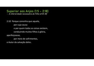 Superior aos Anjos (1:5 – 2:18)
- A inferioridade necessária do Filho (2:10-18)
2:10 Porque convinha que aquele,
por cuja causa
e por quem todas as coisas existem,
conduzindo muitos filhos à glória,
aperfeiçoasse,
por meio de sofrimentos,
o Autor da salvação deles.
 