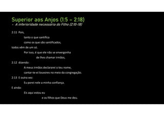 Superior aos Anjos (1:5 – 2:18)
- A inferioridade necessária do Filho (2:10-18)
2:11 Pois,
tanto o que santifica
como os que são santificados,
todos vêm de um só.
Por isso, é que ele não se envergonha
de lhes chamar irmãos,
2:12 dizendo:
A meus irmãos declararei o teu nome,
cantar‐te‐ei louvores no meio da congregação.
2:13 E outra vez:
Eu porei nele a minha confiança.
E ainda:
Eis aqui estou eu
e os filhos que Deus me deu.
 