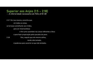 Superior aos Anjos (1:5 – 2:18)
- A inferioridade necessária do Filho (2:10-18)
2:17 Por isso mesmo, convinha que,
em todas as coisas,
se tornasse semelhante aos irmãos,
para ser misericordioso
e fiel sumo sacerdote nas coisas referentes a Deus
e para fazer propiciação pelos pecados do povo.
2:18 Pois, naquilo que ele mesmo sofreu,
tendo sido tentado,
é poderoso para socorrer os que são tentados.
 
