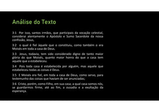 Análise do Texto
3:1 Por isso, santos irmãos, que participais da vocação celestial,
considerai atentamente o Apóstolo e Sumo Sacerdote da nossa
confissão, Jesus,
3:2 o qual é fiel àquele que o constituiu, como também o era
Moisés em toda a casa de Deus.
3:3 Jesus, todavia, tem sido considerado digno de tanto maior
glória do que Moisés, quanto maior honra do que a casa tem
aquele que a estabeleceu.
3:4 Pois toda casa é estabelecida por alguém, mas aquele que
estabeleceu todas as coisas é Deus.
3:5 E Moisés era fiel, em toda a casa de Deus, como servo, para
testemunho das coisas que haviam de ser anunciadas;
3:6 Cristo, porém, como Filho, em sua casa; a qual casa somos nós,
se guardarmos firme, até ao fim, a ousadia e a exultação da
esperança.
 