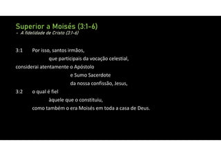 Superior a Moisés (3:1-6)
- A fidelidade de Cristo (3:1-6)
3:1 Por isso, santos irmãos,
que participais da vocação celestial,
considerai atentamente o Apóstolo
e Sumo Sacerdote
da nossa confissão, Jesus,
3:2 o qual é fiel
àquele que o constituiu,
como também o era Moisés em toda a casa de Deus.
 