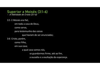 3:5 E Moisés era fiel,
em toda a casa de Deus,
como servo,
para testemunho das coisas
que haviam de ser anunciadas;
3:6 Cristo, porém,
como Filho,
em sua casa;
a qual casa somos nós,
se guardarmos firme, até ao fim,
a ousadia e a exultação da esperança.
Superior a Moisés (3:1-6)
- A fidelidade de Cristo (3:1-6)
 