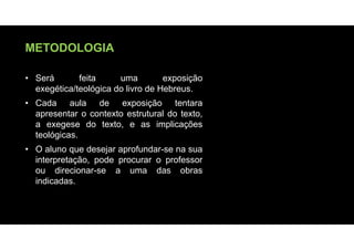 METODOLOGIA
• Será feita uma exposição
exegética/teológica do livro de Hebreus.
• Cada aula de exposição tentara
apresentar o contexto estrutural do texto,
a exegese do texto, e as implicações
teológicas.
• O aluno que desejar aprofundar-se na sua
interpretação, pode procurar o professor
ou direcionar-se a uma das obras
indicadas.
 