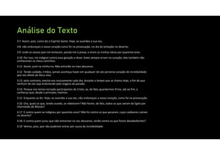 Análise do Texto
3:7 Assim, pois, como diz o Espírito Santo: Hoje, se ouvirdes a sua voz,
3:8 não endureçais o vosso coração como foi na provocação, no dia da tentação no deserto,
3:9 onde os vossos pais me tentaram, pondo‐me à prova, e viram as minhas obras por quarenta anos.
3:10 Por isso, me indignei contra essa geração e disse: Estes sempre erram no coração; eles também não
conheceram os meus caminhos.
3:11 Assim, jurei na minha ira: Não entrarão no meu descanso.
3:12 Tende cuidado, irmãos, jamais aconteça haver em qualquer de vós perverso coração de incredulidade
que vos afaste do Deus vivo;
3:13 pelo contrário, exortai‐vos mutuamente cada dia, durante o tempo que se chama Hoje, a fim de que
nenhum de vós seja endurecido pelo engano do pecado.
3:14 Porque nos temos tornado participantes de Cristo, se, de fato, guardarmos firme, até ao fim, a
confiança que, desde o princípio, tivemos.
3:15 Enquanto se diz: Hoje, se ouvirdes a sua voz, não endureçais o vosso coração, como foi na provocação.
3:16 Ora, quais os que, tendo ouvido, se rebelaram? Não foram, de fato, todos os que saíram do Egito por
intermédio de Moisés?
3:17 E contra quem se indignou por quarenta anos? Não foi contra os que pecaram, cujos cadáveres caíram
no deserto?
3:18 E contra quem jurou que não entrariam no seu descanso, senão contra os que foram desobedientes?
3:19 Vemos, pois, que não puderam entrar por causa da incredulidade.
 