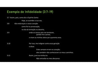 Exemplo de Infidelidade (3:7-19)
3:7 Assim, pois, como diz o Espírito Santo:
Hoje, se ouvirdes a sua voz,
3:8 não endureçais o vosso coração
como foi na provocação,
no dia da tentação no deserto,
3:9 onde os vossos pais me tentaram,
pondo‐me à prova,
e viram as minhas obras por quarenta anos.
3:10 Por isso, me indignei contra essa geração
e disse:
Estes sempre erram no coração;
eles também não conheceram os meus caminhos.
3:11 Assim, jurei na minha ira:
Não entrarão no meu descanso.
 