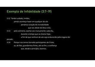 Exemplo de Infidelidade (3:7-19)
3:12 Tende cuidado, irmãos,
jamais aconteça haver em qualquer de vós
perverso coração de incredulidade
que vos afaste do Deus vivo;
3:13 pelo contrário, exortai‐vos mutuamente cada dia,
durante o tempo que se chama Hoje,
a fim de que nenhum de vós seja endurecido pelo engano do
pecado.
3:14 Porque nos temos tornado participantes de Cristo,
se, de fato, guardarmos firme, até ao fim, a confiança
que, desde o princípio, tivemos.
 