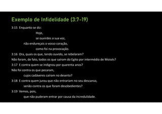 Exemplo de Infidelidade (3:7-19)
3:15 Enquanto se diz:
Hoje,
se ouvirdes a sua voz,
não endureçais o vosso coração,
como foi na provocação.
3:16 Ora, quais os que, tendo ouvido, se rebelaram?
Não foram, de fato, todos os que saíram do Egito por intermédio de Moisés?
3:17 E contra quem se indignou por quarenta anos?
Não foi contra os que pecaram,
cujos cadáveres caíram no deserto?
3:18 E contra quem jurou que não entrariam no seu descanso,
senão contra os que foram desobedientes?
3:19 Vemos, pois,
que não puderam entrar por causa da incredulidade.
 