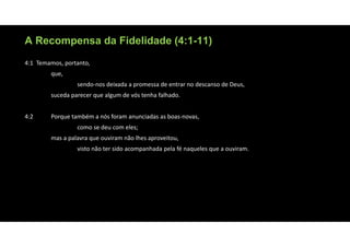 A Recompensa da Fidelidade (4:1-11)
4:1 Temamos, portanto,
que,
sendo‐nos deixada a promessa de entrar no descanso de Deus,
suceda parecer que algum de vós tenha falhado.
4:2 Porque também a nós foram anunciadas as boas‐novas,
como se deu com eles;
mas a palavra que ouviram não lhes aproveitou,
visto não ter sido acompanhada pela fé naqueles que a ouviram.
 