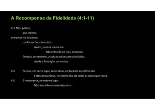 A Recompensa da Fidelidade (4:1-11)
4:3 Nós, porém,
que cremos,
entramos no descanso,
conforme Deus tem dito:
Assim, jurei na minha ira:
Não entrarão no meu descanso.
Embora, certamente, as obras estivessem concluídas
desde a fundação do mundo.
4:4 Porque, em certo lugar, assim disse, no tocante ao sétimo dia:
E descansou Deus, no sétimo dia, de todas as obras que fizera.
4:5 E novamente, no mesmo lugar:
Não entrarão no meu descanso.
 