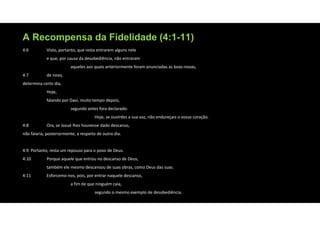 A Recompensa da Fidelidade (4:1-11)
4:6 Visto, portanto, que resta entrarem alguns nele
e que, por causa da desobediência, não entraram
aqueles aos quais anteriormente foram anunciadas as boas‐novas,
4:7 de novo,
determina certo dia,
Hoje,
falando por Davi, muito tempo depois,
segundo antes fora declarado:
Hoje, se ouvirdes a sua voz, não endureçais o vosso coração.
4:8 Ora, se Josué lhes houvesse dado descanso,
não falaria, posteriormente, a respeito de outro dia.
4:9 Portanto, resta um repouso para o povo de Deus.
4:10 Porque aquele que entrou no descanso de Deus,
também ele mesmo descansou de suas obras, como Deus das suas.
4:11 Esforcemo‐nos, pois, por entrar naquele descanso,
a fim de que ninguém caia,
segundo o mesmo exemplo de desobediência.
 