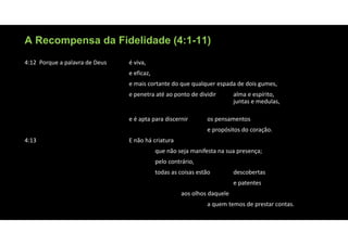 A Recompensa da Fidelidade (4:1-11)
4:12 Porque a palavra de Deus é viva,
e eficaz,
e mais cortante do que qualquer espada de dois gumes,
e penetra até ao ponto de dividir alma e espírito,
juntas e medulas,
e é apta para discernir os pensamentos
e propósitos do coração.
4:13 E não há criatura
que não seja manifesta na sua presença;
pelo contrário,
todas as coisas estão descobertas
e patentes
aos olhos daquele
a quem temos de prestar contas.
 