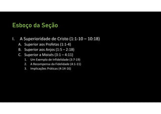 Esboço da Seção
I. A Superioridade de Cristo (1:1‐10 – 10:18)
A. Superior aos Profetas (1:1‐4)
B. Superior aos Anjos (1:5 – 2:18)
C. Superior a Moisés (3:1 – 4:11)
1. Um Exemplo de Infidelidade (3:7‐19)
2. A Recompensa da Fidelidade (4:1‐11)
3. Implicações Práticas (4:14‐16)
 