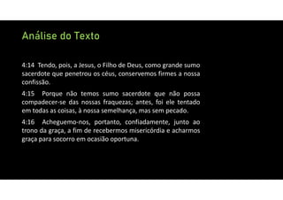 Análise do Texto
4:14 Tendo, pois, a Jesus, o Filho de Deus, como grande sumo
sacerdote que penetrou os céus, conservemos firmes a nossa
confissão.
4:15 Porque não temos sumo sacerdote que não possa
compadecer‐se das nossas fraquezas; antes, foi ele tentado
em todas as coisas, à nossa semelhança, mas sem pecado.
4:16 Acheguemo‐nos, portanto, confiadamente, junto ao
trono da graça, a fim de recebermos misericórdia e acharmos
graça para socorro em ocasião oportuna.
 
