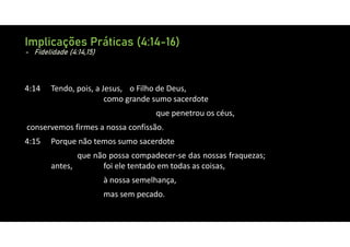 Implicações Práticas (4:14-16)
- Fidelidade (4:14,15)
4:14 Tendo, pois, a Jesus, o Filho de Deus,
como grande sumo sacerdote
que penetrou os céus,
conservemos firmes a nossa confissão.
4:15 Porque não temos sumo sacerdote
que não possa compadecer‐se das nossas fraquezas;
antes, foi ele tentado em todas as coisas,
à nossa semelhança,
mas sem pecado.
 
