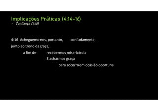 Implicações Práticas (4:14-16)
- Confiança (4:16)
4:16 Acheguemo‐nos, portanto, confiadamente,
junto ao trono da graça,
a fim de recebermos misericórdia
E acharmos graça
para socorro em ocasião oportuna.
 