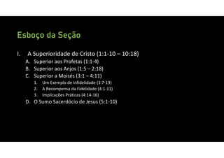 Esboço da Seção
I. A Superioridade de Cristo (1:1‐10 – 10:18)
A. Superior aos Profetas (1:1‐4)
B. Superior aos Anjos (1:5 – 2:18)
C. Superior a Moisés (3:1 – 4:11)
1. Um Exemplo de Infidelidade (3:7‐19)
2. A Recompensa da Fidelidade (4:1‐11)
3. Implicações Práticas (4:14‐16)
D. O Sumo Sacerdócio de Jesus (5:1‐10)
 