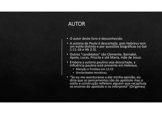 AUTOR
• O autor deste livro é desconhecido.
• A autoria de Paulo é descartada, pois Hebreus tem
um estilo distinto e por questões biográficas (vj Gal
1:11‐16 e Hb 2:3).
• Outros “candidatos” são Clemente, Barnabé,
Apolo, Lucas, Priscila e até Maria, mãe de Jesus.
• Embora a autoria paulina seja descartada, a
influência paulina está presente em Hebreus.
• Menção a Timóteo em 13:23
• Similaridades temáticas.
• “Se eu me aventurasse a dar minha opinião, eu
diria que os pensamentos são do apóstolo mas o
estilo e construção refletem alguém que recapitula
os ensinos do apóstolo e os interpreta” (Orígenes)
 