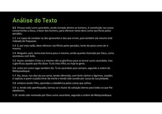 Análise do Texto
5:1 Porque todo sumo sacerdote, sendo tomado dentre os homens, é constituído nas coisas
concernentes a Deus, a favor dos homens, para oferecer tanto dons como sacrifícios pelos
pecados,
5:2 e é capaz de condoer‐se dos ignorantes e dos que erram, pois também ele mesmo está
rodeado de fraquezas.
5:3 E, por esta razão, deve oferecer sacrifícios pelos pecados, tanto do povo como de si
mesmo.
5:4 Ninguém, pois, toma esta honra para si mesmo, senão quando chamado por Deus, como
aconteceu com Arão.
5:5 Assim, também Cristo a si mesmo não se glorificou para se tornar sumo sacerdote, mas
o glorificou aquele que lhe disse: Tu és meu Filho, eu hoje te gerei;
5:6 como em outro lugar também diz: Tu és sacerdote para sempre, segundo a ordem de
Melquisedeque.
5:7 Ele, Jesus, nos dias da sua carne, tendo oferecido, com forte clamor e lágrimas, orações
e súplicas a quem o podia livrar da morte e tendo sido ouvido por causa da sua piedade,
5:8 embora sendo Filho, aprendeu a obediência pelas coisas que sofreu
5:9 e, tendo sido aperfeiçoado, tornou‐se o Autor da salvação eterna para todos os que lhe
obedecem,
5:10 tendo sido nomeado por Deus sumo sacerdote, segundo a ordem de Melquisedeque.
 