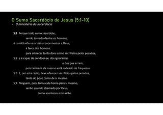 O Sumo Sacerdócio de Jesus (5:1-10)
- O ministério do sacerdócio
5:1 Porque todo sumo sacerdote,
sendo tomado dentre os homens,
é constituído nas coisas concernentes a Deus,
a favor dos homens,
para oferecer tanto dons como sacrifícios pelos pecados,
5:2 e é capaz de condoer‐se dos ignorantes
e dos que erram,
pois também ele mesmo está rodeado de fraquezas.
5:3 E, por esta razão, deve oferecer sacrifícios pelos pecados,
tanto do povo como de si mesmo.
5:4 Ninguém, pois, toma esta honra para si mesmo,
senão quando chamado por Deus,
como aconteceu com Arão.
 