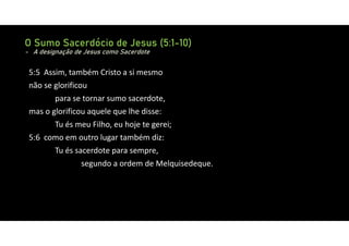 O Sumo Sacerdócio de Jesus (5:1-10)
- A designação de Jesus como Sacerdote
5:5 Assim, também Cristo a si mesmo
não se glorificou
para se tornar sumo sacerdote,
mas o glorificou aquele que lhe disse:
Tu és meu Filho, eu hoje te gerei;
5:6 como em outro lugar também diz:
Tu és sacerdote para sempre,
segundo a ordem de Melquisedeque.
 