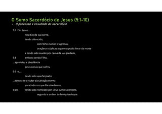 O Sumo Sacerdócio de Jesus (5:1-10)
- O processo e resultado do sacerdócio
5:7 Ele, Jesus,...
nos dias da sua carne,
tendo oferecido,
com forte clamor e lágrimas,
orações e súplicas a quem o podia livrar da morte
e tendo sido ouvido por causa da sua piedade,
5:8 embora sendo Filho,
...aprendeu a obediência
pelas coisas que sofreu
5:9 e,...
tendo sido aperfeiçoado,
...tornou‐se o Autor da salvação eterna
para todos os que lhe obedecem,
5:10 tendo sido nomeado por Deus sumo sacerdote,
segundo a ordem de Melquisedeque.
 