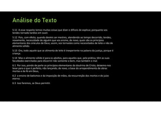 Análise do Texto
5:11 A esse respeito temos muitas coisas que dizer e difíceis de explicar, porquanto vos
tendes tornado tardios em ouvir.
5:12 Pois, com efeito, quando devíeis ser mestres, atendendo ao tempo decorrido, tendes,
novamente, necessidade de alguém que vos ensine, de novo, quais são os princípios
elementares dos oráculos de Deus; assim, vos tornastes como necessitados de leite e não de
alimento sólido.
5:13 Ora, todo aquele que se alimenta de leite é inexperiente na palavra da justiça, porque é
criança.
5:14 Mas o alimento sólido é para os adultos, para aqueles que, pela prática, têm as suas
faculdades exercitadas para discernir não somente o bem, mas também o mal.
6:1 Por isso, pondo de parte os princípios elementares da doutrina de Cristo, deixemo‐nos
levar para o que é perfeito, não lançando, de novo, a base do arrependimento de obras
mortas e da fé em Deus,
6:2 o ensino de batismos e da imposição de mãos, da ressurreição dos mortos e do juízo
eterno.
6:3 Isso faremos, se Deus permitir.
 