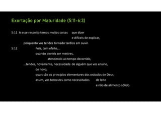 Exortação por Maturidade (5:11-6:3)
5:11 A esse respeito temos muitas coisas que dizer
e difíceis de explicar,
porquanto vos tendes tornado tardios em ouvir.
5:12 Pois, com efeito,...
quando devíeis ser mestres,
atendendo ao tempo decorrido,
...tendes, novamente, necessidade de alguém que vos ensine,
de novo,
quais são os princípios elementares dos oráculos de Deus;
assim, vos tornastes como necessitados de leite
e não de alimento sólido.
 