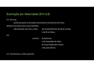 Exortação por Maturidade (5:11-6:3)
6:1 Por isso,
pondo de parte os princípios elementares da doutrina de Cristo,
deixemo‐nos levar para o que é perfeito,
não lançando, de novo, a base do arrependimento de obras mortas
e da fé em Deus,
6:2
o ensino de batismos
e da imposição de mãos,
da ressurreição dos mortos
e do juízo eterno.
6:3 Isso faremos, se Deus permitir.
 