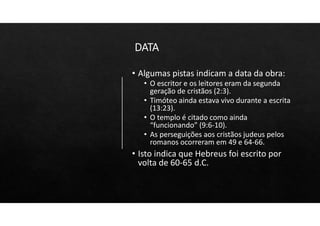 DATA
• Algumas pistas indicam a data da obra:
• O escritor e os leitores eram da segunda
geração de cristãos (2:3).
• Timóteo ainda estava vivo durante a escrita
(13:23).
• O templo é citado como ainda
“funcionando” (9:6‐10).
• As perseguições aos cristãos judeus pelos
romanos ocorreram em 49 e 64‐66.
• Isto indica que Hebreus foi escrito por
volta de 60‐65 d.C.
 