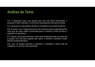 Análise do Texto
6:4 É impossível, pois, que aqueles que uma vez foram iluminados, e
provaram o dom celestial, e se tornaram participantes do Espírito Santo,
6:5 e provaram a boa palavra de Deus e os poderes do mundo vindouro,
6:6 e caíram, sim, é impossível outra vez renová‐los para arrependimento,
visto que, de novo, estão crucificando para si mesmos o Filho de Deus e
expondo‐o à ignomínia.
6:7 Porque a terra que absorve a chuva que freqüentemente cai sobre ela
e produz erva útil para aqueles por quem é também cultivada recebe
bênção da parte de Deus;
6:8 mas, se produz espinhos e abrolhos, é rejeitada e perto está da
maldição; e o seu fim é ser queimada.
 