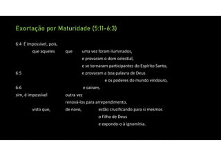 Exortação por Maturidade (5:11-6:3)
6:4 É impossível, pois,
que aqueles que uma vez foram iluminados,
e provaram o dom celestial,
e se tornaram participantes do Espírito Santo,
6:5 e provaram a boa palavra de Deus
e os poderes do mundo vindouro,
6:6 e caíram,
sim, é impossível outra vez
renová‐los para arrependimento,
visto que, de novo, estão crucificando para si mesmos
o Filho de Deus
e expondo‐o à ignomínia.
 