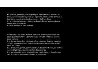 6:1 Por isso, pondo de parte os princípios elementares da doutrina de
Cristo, deixemo‐nos levar para o que é perfeito, não lançando, de novo, a
base do arrependimento de obras mortas e da fé em Deus,
6:2 o ensino de batismos e da imposição de mãos, da ressurreição dos
mortos e do juízo eterno.
6:3 Isso faremos, se Deus permitir.
6:9 Quanto a vós outros, todavia, ó amados, estamos persuadidos das
coisas que são melhores e pertencentes à salvação, ainda que falamos
desta maneira.
6:10 Porque Deus não é injusto para ficar esquecido do vosso trabalho e
do amor que evidenciastes para com o seu nome, pois servistes e ainda
servis aos santos.
6:11 Desejamos, porém, continue cada um de vós mostrando, até ao fim, a
mesma diligência para a plena certeza da esperança;
6:12 para que não vos torneis indolentes, mas imitadores daqueles que,
pela fé e pela longanimidade, herdam as promessas.
 
