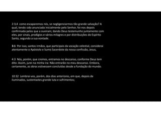 2:3,4 como escaparemos nós, se negligenciarmos tão grande salvação? A
qual, tendo sido anunciada inicialmente pelo Senhor, foi‐nos depois
confirmada pelos que a ouviram; dando Deus testemunho juntamente com
eles, por sinais, prodígios e vários milagres e por distribuições do Espírito
Santo, segundo a sua vontade.
10:32 Lembrai‐vos, porém, dos dias anteriores, em que, depois de
iluminados, sustentastes grande luta e sofrimentos;
3:1 Por isso, santos irmãos, que participais da vocação celestial, considerai
atentamente o Apóstolo e Sumo Sacerdote da nossa confissão, Jesus,
4:3 Nós, porém, que cremos, entramos no descanso, conforme Deus tem
dito: Assim, jurei na minha ira: Não entrarão no meu descanso. Embora,
certamente, as obras estivessem concluídas desde a fundação do mundo.
 