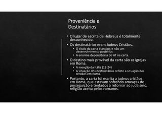 Proveniência e
Destinatários
• O lugar de escrita de Hebreus é totalmente
desconhecido.
• Os destinatários eram Judeus Cristãos.
• O título da carta é antigo, e não um
desenvolvimento posterior.
• A enorme dependência do AT na carta.
• O destino mais provável da carta são as igrejas
em Roma.
• A menção da Itália (13:24)
• A situação dos destinatários reflete a situação dos
cristãos em Roma.
• Portanto, a carta foi escrita a judeus cristãos
em Roma, que estavam sofrendo ameaças de
perseguição e tentados a retornar ao judaísmo,
religião aceita pelos romanos.
 