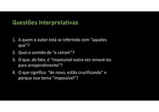 Questões Interpretativas
1. A quem o autor está se referindo com “aqueles
que”?
2. Qual o sentido de “e caíram”?
3. O que, de fato, é “impossível outra vez renová‐los
para arrependimento”?
4. O que significa “de novo, estão crucificando” e
porque isso torna “impossível”?
 