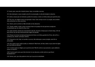 3:7 Assim, pois, como diz o Espírito Santo: Hoje, se ouvirdes a sua voz,
3:8 não endureçais o vosso coração como foi na provocação, no dia da tentação no deserto,
3:9 onde os vossos pais me tentaram, pondo‐me à prova, e viram as minhas obras por quarenta anos.
3:10 Por isso, me indignei contra essa geração e disse: Estes sempre erram no coração; eles também
não conheceram os meus caminhos.
3:11 Assim, jurei na minha ira: Não entrarão no meu descanso.
3:12 Tende cuidado, irmãos, jamais aconteça haver em qualquer de vós perverso coração de
incredulidade que vos afaste do Deus vivo;
3:13 pelo contrário, exortai‐vos mutuamente cada dia, durante o tempo que se chama Hoje, a fim de
que nenhum de vós seja endurecido pelo engano do pecado.
3:14 Porque nos temos tornado participantes de Cristo, se, de fato, guardarmos firme, até ao fim, a
confiança que, desde o princípio, tivemos.
3:15 Enquanto se diz: Hoje, se ouvirdes a sua voz, não endureçais o vosso coração, como foi na
provocação.
3:16 Ora, quais os que, tendo ouvido, se rebelaram? Não foram, de fato, todos os que saíram do Egito
por intermédio de Moisés?
3:17 E contra quem se indignou por quarenta anos? Não foi contra os que pecaram, cujos cadáveres
caíram no deserto?
3:18 E contra quem jurou que não entrariam no seu descanso, senão contra os que foram
desobedientes?
3:19 Vemos, pois, que não puderam entrar por causa da incredulidade.
 