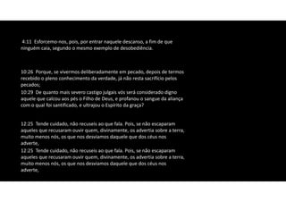 12:25 Tende cuidado, não recuseis ao que fala. Pois, se não escaparam
aqueles que recusaram ouvir quem, divinamente, os advertia sobre a terra,
muito menos nós, os que nos desviamos daquele que dos céus nos
adverte,
10:26 Porque, se vivermos deliberadamente em pecado, depois de termos
recebido o pleno conhecimento da verdade, já não resta sacrifício pelos
pecados;
10:29 De quanto mais severo castigo julgais vós será considerado digno
aquele que calcou aos pés o Filho de Deus, e profanou o sangue da aliança
com o qual foi santificado, e ultrajou o Espírito da graça?
12:25 Tende cuidado, não recuseis ao que fala. Pois, se não escaparam
aqueles que recusaram ouvir quem, divinamente, os advertia sobre a terra,
muito menos nós, os que nos desviamos daquele que dos céus nos
adverte,
4:11 Esforcemo‐nos, pois, por entrar naquele descanso, a fim de que
ninguém caia, segundo o mesmo exemplo de desobediência.
 