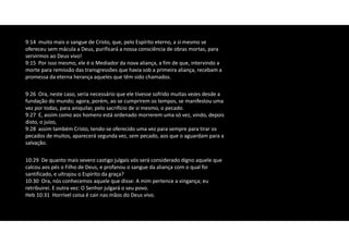 9:26 Ora, neste caso, seria necessário que ele tivesse sofrido muitas vezes desde a
fundação do mundo; agora, porém, ao se cumprirem os tempos, se manifestou uma
vez por todas, para aniquilar, pelo sacrifício de si mesmo, o pecado.
9:27 E, assim como aos homens está ordenado morrerem uma só vez, vindo, depois
disto, o juízo,
9:28 assim também Cristo, tendo‐se oferecido uma vez para sempre para tirar os
pecados de muitos, aparecerá segunda vez, sem pecado, aos que o aguardam para a
salvação.
10:29 De quanto mais severo castigo julgais vós será considerado digno aquele que
calcou aos pés o Filho de Deus, e profanou o sangue da aliança com o qual foi
santificado, e ultrajou o Espírito da graça?
10:30 Ora, nós conhecemos aquele que disse: A mim pertence a vingança; eu
retribuirei. E outra vez: O Senhor julgará o seu povo.
Heb 10:31 Horrível coisa é cair nas mãos do Deus vivo.
9:14 muito mais o sangue de Cristo, que, pelo Espírito eterno, a si mesmo se
ofereceu sem mácula a Deus, purificará a nossa consciência de obras mortas, para
servirmos ao Deus vivo!
9:15 Por isso mesmo, ele é o Mediador da nova aliança, a fim de que, intervindo a
morte para remissão das transgressões que havia sob a primeira aliança, recebam a
promessa da eterna herança aqueles que têm sido chamados.
 