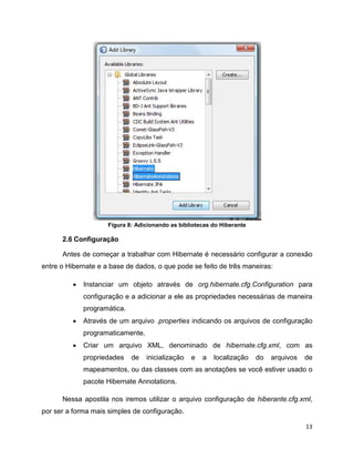Figura 8: Adicionando as bibliotecas do Hiberante

      2.6 Configuração

      Antes de começar a trabalhar com Hibernate é necessário configurar a conexão
entre o Hibernate e a base de dados, o que pode se feito de três maneiras:

         •   Instanciar um objeto através de org.hibernate.cfg.Configuration para
             configuração e a adicionar a ele as propriedades necessárias de maneira
             programática.
         •   Através de um arquivo .properties indicando os arquivos de configuração
             programaticamente.
         •   Criar um arquivo XML, denominado de hibernate.cfg.xml, com as
             propriedades    de   inicialização   e   a   localização    do   arquivos   de
             mapeamentos, ou das classes com as anotações se você estiver usado o
             pacote Hibernate Annotations.

      Nessa apostila nos iremos utilizar o arquivo configuração de hiberante.cfg.xml,
por ser a forma mais simples de configuração.

                                                                                         13
 