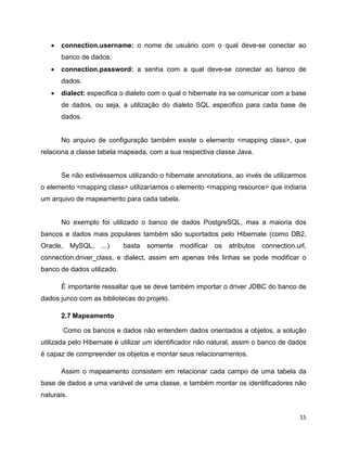 •   connection.username: o nome de usuário com o qual deve-se conectar ao
       banco de dados.
   •   connection.password: a senha com a qual deve-se conectar ao banco de
       dados.
   •   dialect: especifica o dialeto com o qual o hibernate ira se comunicar com a base
       de dados, ou seja, a utilização do dialeto SQL especifico para cada base de
       dados.


       No arquivo de configuração também existe o elemento <mapping class>, que
relaciona a classe tabela mapeada, com a sua respectiva classe Java.


       Se não estivéssemos utilizando o hibernate annotations, ao invés de utilizarmos
o elemento <mapping class> utilizaríamos o elemento <mapping resource> que indiaria
um arquivo de mapeamento para cada tabela.


       No exemplo foi utilizado o banco de dados PostgreSQL, mas a maioria dos
bancos e dados mais populares também são suportados pelo Hibernate (como DB2,
Oracle,     MySQL,   ...)   basta   somente   modificar   os   atributos   connection.url,
connection.driver_class, e dialect, assim em apenas três linhas se pode modificar o
banco de dados utilizado.

       É importante ressaltar que se deve também importar o driver JDBC do banco de
dados junco com as bibliotecas do projeto.

       2.7 Mapeamento

          Como os bancos e dados não entendem dados orientados a objetos, a solução
utilizada pelo Hibernate é utilizar um identificador não natural, assim o banco de dados
é capaz de compreender os objetos e montar seus relacionamentos.

       Assim o mapeamento consistem em relacionar cada campo de uma tabela da
base de dados a uma variável de uma classe, e também montar os identificadores não
naturais.


                                                                                       15
 