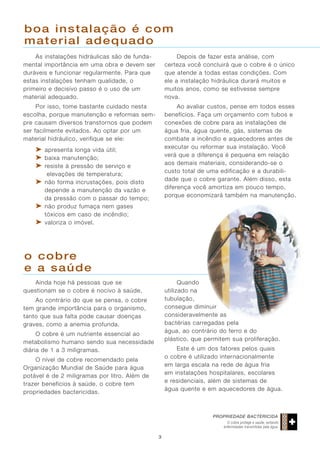 boa instalação é com
material adequado
As instalações hidráulicas são de fundamental importância em uma obra e devem ser
duráveis e funcionar regularmente. Para que
estas instalações tenham qualidade, o
primeiro e decisivo passo é o uso de um
material adequado.

Depois de fazer esta análise, com
certeza você concluirá que o cobre é o único
que atende a todas estas condições. Com
ele a instalação hidráulica durará muitos e
muitos anos, como se estivesse sempre
nova.

Por isso, tome bastante cuidado nesta
escolha, porque manutenção e reformas sempre causam diversos transtornos que podem
ser facilmente evitados. Ao optar por um
material hidráulico, verifique se ele:

Ao avaliar custos, pense em todos esses
benefícios. Faça um orçamento com tubos e
conexões de cobre para as instalações de
água fria, água quente, gás, sistemas de
combate a incêndio e aquecedores antes de
executar ou reformar sua instalação. Você
verá que a diferença é pequena em relação
aos demais materiais, considerando-se o
custo total de uma edificação e a durabilidade que o cobre garante. Além disso, esta
diferença você amortiza em pouco tempo,
porque economizará também na manutenção.

➤ apresenta longa vida útil;
➤ baixa manutenção;
➤ resiste à pressão de serviço e
elevações de temperatura;
➤ não forma incrustações, pois disto
depende a manutenção da vazão e
da pressão com o passar do tempo;
➤ não produz fumaça nem gases
tóxicos em caso de incêndio;
➤ valoriza o imóvel.

o cobre
e a saúde
Quando
utilizado na
tubulação,
consegue diminuir
consideravelmente as
bactérias carregadas pela
água, ao contrário do ferro e do
plástico, que permitem sua proliferação.

Ainda hoje há pessoas que se
questionam se o cobre é nocivo à saúde.
Ao contrário do que se pensa, o cobre
tem grande importância para o organismo,
tanto que sua falta pode causar doenças
graves, como a anemia profunda.
O cobre é um nutriente essencial ao
metabolismo humano sendo sua necessidade
diária de 1 a 3 miligramas.

Este é um dos fatores pelos quais
o cobre é utilizado internacionalmente
em larga escala na rede de água fria
em instalações hospitalares, escolares
e residenciais, além de sistemas de
água quente e em aquecedores de água.

O nível de cobre recomendado pela
Organização Mundial de Saúde para água
potável é de 2 miligramas por litro. Além de
trazer benefícios à saúde, o cobre tem
propriedades bactericidas.

PROPRIEDADE BACTERICIDA
O cobre protege a saúde, evitando
enfermidades transmitidas pela água.

3

 