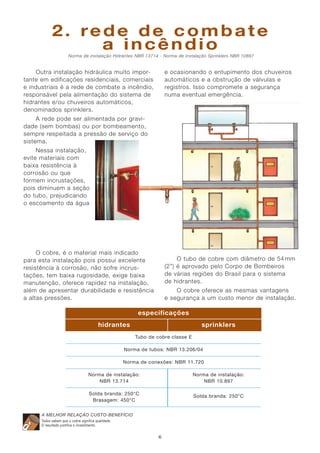 2. rede de combate
a incêndio
Norma de instalação Hidrantes NBR 13714 - Norma de instalação Sprinklers NBR 10897

e ocasionando o entupimento dos chuveiros
automáticos e a obstrução de válvulas e
registros. Isso compromete a segurança
numa eventual emergência.

Outra instalação hidráulica muito importante em edificações residenciais, comerciais
e industriais é a rede de combate a incêndio,
responsável pela alimentação do sistema de
hidrantes e/ou chuveiros automáticos,
denominados sprinklers.
A rede pode ser alimentada por gravidade (sem bombas) ou por bombeamento,
sempre respeitada a pressão de serviço do
sistema.
Nessa instalação,
evite materiais com
baixa resistência à
corrosão ou que
formem incrustações,
pois diminuem a seção
do tubo, prejudicando
o escoamento da água

O cobre, é o material mais indicado
para esta instalação pois possui excelente
resistência à corrosão, não sofre incrustações, tem baixa rugosidade, exige baixa
manutenção, oferece rapidez na instalação,
além de apresentar durabilidade e resistência
a altas pressões.

O tubo de cobre com diâmetro de 54 mm
(2”) é aprovado pelo Corpo de Bombeiros
de várias regiões do Brasil para o sistema
de hidrantes.
O cobre oferece as mesmas vantagens
e segurança a um custo menor de instalação.

especificações
hidrantes

sprinklers
Tubo de cobre classe E

Norma de tubos: NBR 13.206/04
Norma de conexões: NBR 11.720
Norma de instalação:
NBR 13.714

Norma de instalação:
NBR 10.897

Solda branda: 250°C
Brasagem: 450°C

Solda branda: 250°C

A MELHOR RELAÇÃO CUSTO-BENEFÍCIO
Todos sabem que o cobre significa qualidade.
O resultado justifica o investimento.

6

 