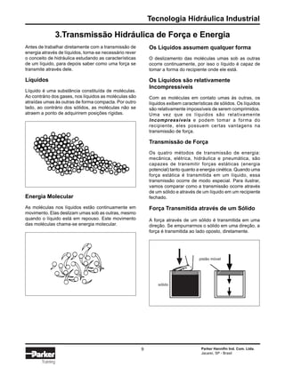 Tecnologia Hidráulica Industrial
Parker Hannifin Ind. Com. Ltda.
Jacareí, SP - Brasil
9
Training
Antes de trabalhar diretamente com a transmissão de
energia através de líquidos, torna-se necessário rever
o conceito de hidráulica estudando as características
de um líquido, para depois saber como uma força se
transmite através dele.
Líquidos
Líquido é uma substância constituída de moléculas.
Ao contrário dos gases, nos líquidos as moléculas são
atraídas umas às outras de forma compacta. Por outro
lado, ao contrário dos sólidos, as moléculas não se
atraem a ponto de adquirirem posições rígidas.
Os Líquidos assumem qualquer forma
O deslizamento das moléculas umas sob as outras
ocorre continuamente, por isso o líquido é capaz de
tomar a forma do recipiente onde ele está.
Os Líquidos são relativamente
Incompressíveis
Com as moléculas em contato umas às outras, os
líquidos exibem características de sólidos. Os líquidos
são relativamente impossíveis de serem comprimidos.
Uma vez que os líquidos são relativamente
Incompressíveis e podem tomar a forma do
recipiente, eles possuem certas vantagens na
transmissão de força.
Transmissão de Força
Os quatro métodos de transmissão de energia:
mecânica, elétrica, hidráulica e pneumática, são
capazes de transmitir forças estáticas (energia
potencial) tanto quanto a energia cinética. Quando uma
força estática é transmitida em um líquido, essa
transmissão ocorre de modo especial. Para ilustrar,
vamos comparar como a transmissão ocorre através
de um sólido e através de um líquido em um recipiente
fechado.Energia Molecular
As moléculas nos líquidos estão continuamente em
movimento. Elas deslizam umas sob as outras, mesmo
quando o líquido está em repouso. Este movimento
das moléculas chama-se energia molecular.
Força Transmitida através de um Sólido
A força através de um sólido é transmitida em uma
direção. Se empurrarmos o sólido em uma direção, a
força é transmitida ao lado oposto, diretamente.
pistão móvel
sólido
3.Transmissão Hidráulica de Força e Energia
 