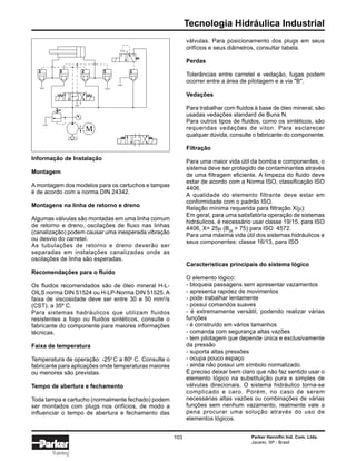 Tecnologia Hidráulica Industrial
Parker Hannifin Ind. Com. Ltda.
Jacareí, SP - Brasil
103
Training
Informação de Instalação
Montagem
A montagem dos modelos para os cartuchos e tampas
é de acordo com a norma DIN 24342.
Montagens na linha de retorno e dreno
Algumas válvulas são montadas em uma linha comum
de retorno e dreno, oscilações de fluxo nas linhas
(canalização) podem causar uma inesperada vibração
ou desvio do carretel.
As tubulações de retorno e dreno deverão ser
separadas em instalações canalizadas onde as
oscilações de linha são esperadas.
Recomendações para o fluido
Os fluidos recomendados são de óleo mineral H-L-
OILS norma DIN 51524 ou H-LP-Norma DIN 51525. A
faixa de viscosidade deve ser entre 30 e 50 mm2
/s
(CST), a 35º C.
Para sistemas hadráulicos que utilizam fluidos
resistentes a fogo ou fluidos sintéticos, consulte o
fabricante do componente para maiores informações
técnicas.
Faixa de temperatura
Temperatura de operação: -25o
C a 80o
C. Consulte o
fabricante para aplicações onde temperaturas maiores
ou menores são previstas.
Tempo de abertura e fechamento
Toda tampa e cartucho (normalmente fechado) podem
ser montados com plugs nos orifícios, de modo a
influenciar o tempo de abertura e fechamento das
Características principais do sistema lógico
O elemento lógico:
- bloqueia passagens sem apresentar vazamentos
- apresenta rapidez de movimentos
- pode trabalhar lentamente
- possui comandos suaves
- é extremamente versátil, podendo realizar várias
funções
- é construído em vários tamanhos
- comanda com segurança altas vazões
- tem pilotagem que depende única e exclusivamente
da pressão
- suporta altas pressões
- ocupa pouco espaço
- ainda não possui um símbolo normalizado.
É preciso deixar bem claro que não faz sentido usar o
elemento lógico na substituição pura e simples de
válvulas direcionais. O sistema hidráulico torna-se
complicado e caro. Porém, no caso de serem
necessárias altas vazões ou combinações de várias
funções sem nenhum vazamento, realmente vale a
pena procurar uma solução através do uso de
elementos lógicos.
válvulas. Para posicionamento dos plugs em seus
orifícios e seus diâmetros, consultar tabela.
Perdas
Tolerâncias entre carretel e vedação, fugas podem
ocorrer entre a área de pilotagem e a via "B".
Vedações
Para trabalhar com fluidos à base de óleo mineral, são
usadas vedações standard de Buna N.
Para outros tipos de fluidos, como os sintéticos, são
requeridas vedações de viton. Para esclarecer
qualquer dúvida, consulte o fabricante do componente.
Filtração
Para uma maior vida útil da bomba e componentes, o
sistema deve ser protegido de contaminantes através
de uma filtragem eficiente. A limpeza do fluido deve
estar de acordo com a Norma ISO, classificação ISO
4406.
A qualidade do elemento filtrante deve estar em
conformidade com o padrão ISO.
Relação mínima requerida para filtração X(µ):
Em geral, para uma satisfatória operação de sistemas
hidráulicos, é necessário usar classe 19/15, para ISO
4406, X= 25µ (B25
> 75) para ISO 4572.
Para uma máxima vida útil dos sistemas hidráulicos e
seus componentes: classe 16/13, para ISO
M
 