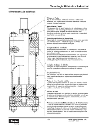 Tecnologia Hidráulica Industrial
Parker Hannifin Ind. Com. Ltda.
Jacareí, SP - Brasil
105
Training
A Haste do Pistão
Aço de alta resistência, retificada, cromada e polida para
assegurar uma superfície lisa, resistente a entalhes para uma
vedação efetiva e longa vida.
CARACTERÍSTICAS E BENEFÍCIOS
Mancal Parker "Jewel"
A longa superfície de apoio fica dentro da vedação para melhor
lubrificação e vida mais longa. O mancal "Jewel", completo com
vedações da haste, pode ser facilmente removido sem
desmontar o cilindro, de forma que a manutenção é mais rápida
e, portanto, mais econômica.
Guarnição de Limpeza de Borda Dupla
A guarnição de limpeza de borda dupla funciona como guarnição
secundária e impede a entrada de sujeira no cilindro. Isto
aumenta a vida do mancal e das vedações.
Vedação de Borda Serrilhada
A vedação de borda serrilhada da Parker possui uma série de
bordas de vedação que assumem se papel sucessivamente ao
aumentar a pressão.
A combinação da vedação de borda serrilhada com a guarnição
de limpeza de borda dupla garante a haste seca dos cilindros
Parker, o que significa ausência de gotejamento uma
contribuição importante à saúde, seguranca e economia.
Vedações do Corpo do Cilindro
Vedações do corpo sob pressão asseguram que o cilindro seja à
prova de vazamentos, mesmo sob choques de pressão.
O Tubo do Cilindro
São fabricados com aço de alta qualidade, brunido com precisão
e alto grau de acabamento, assegurando vida longa às
vedações.
Pistão de Ferro Fundido Inteiriço
O pistão tem amplas superfícies de apoio para resistir a cargas
laterais e um longo encaixe por rosca na haste do pistão. Como
característica de segurança adicional, o pistão é fixado por
Loctite e por um pino de travamento.
Encaixe do Tubo
Uma saliência usinada com precisão em ambas as extremidades
do tubo, concêntrica com o diâmetro interno do tubo, permite que
os cilindros sejam alinhados rápido e precisamente para uma
máxima vida em operação.
Anel de Amortecimento Flutuante e Luvas de Amortecimento
O anel de amortecimento flutuante e a luva são autocentrantes,
permitindo tolerâncias estreitas e, portanto, um amortecimento
mais eficaz. No curso de retorno, uma válvula de retenção com
esfera na extremidade do cabeçote traseiro permitem que seja
aplicada pressão a toda a área do pistão para maior potência e
velocidade de partida.
 
